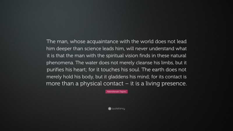 Rabindranath Tagore Quote: “The man, whose acquaintance with the world does not lead him deeper than science leads him, will never understand what it is that the man with the spiritual vision finds in these natural phenomena. The water does not merely cleanse his limbs, but it purifies his heart; for it touches his soul. The earth does not merely hold his body, but it gladdens his mind; for its contact is more than a physical contact – it is a living presence.”