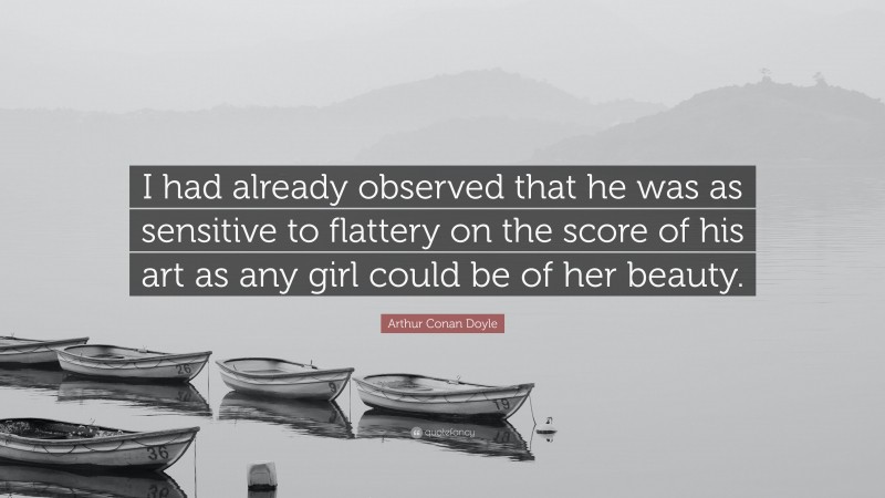 Arthur Conan Doyle Quote: “I had already observed that he was as sensitive to flattery on the score of his art as any girl could be of her beauty.”