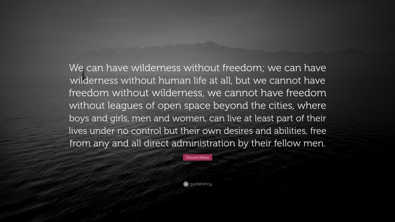 Edward Abbey Quote: “We can have wilderness without freedom; we can have wilderness without human life at all, but we cannot have freedom without wilderness, we cannot have freedom without leagues of open space beyond the cities, where boys and girls, men and women, can live at least part of their lives under no control but their own desires and abilities, free from any and all direct administration by their fellow men.”