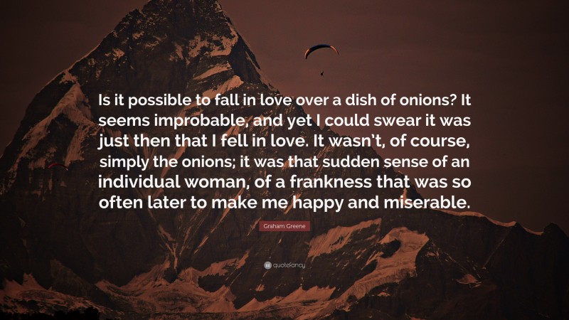 Graham Greene Quote: “Is it possible to fall in love over a dish of onions? It seems improbable, and yet I could swear it was just then that I fell in love. It wasn’t, of course, simply the onions; it was that sudden sense of an individual woman, of a frankness that was so often later to make me happy and miserable.”
