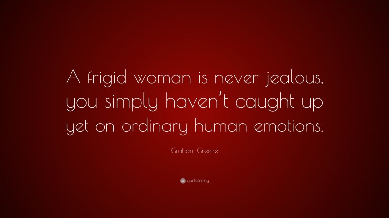 Graham Greene Quote: “A frigid woman is never jealous, you simply haven’t caught up yet on ordinary human emotions.”