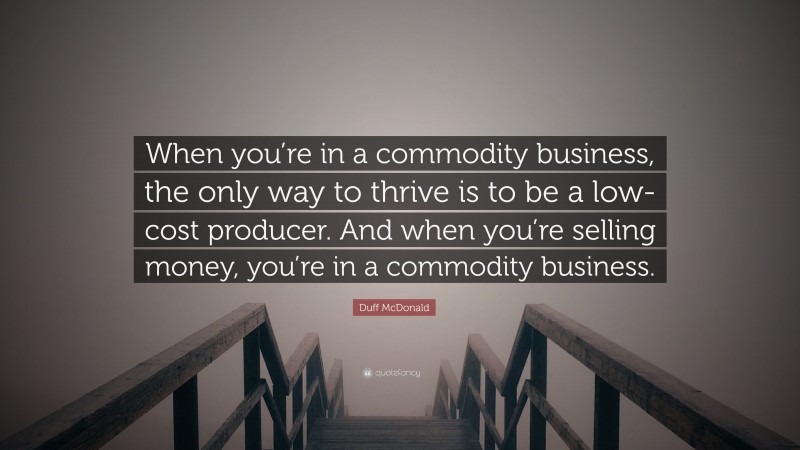 Duff McDonald Quote: “When you’re in a commodity business, the only way to thrive is to be a low-cost producer. And when you’re selling money, you’re in a commodity business.”