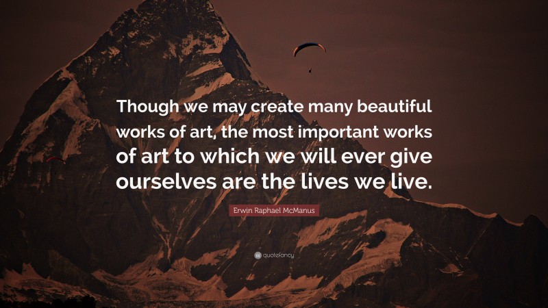 Erwin Raphael McManus Quote: “Though we may create many beautiful works of art, the most important works of art to which we will ever give ourselves are the lives we live.”