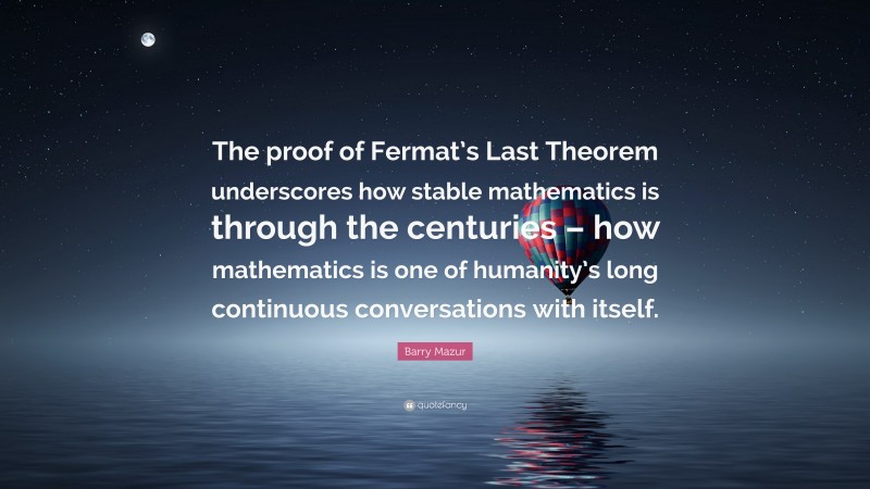 Barry Mazur Quote: “The proof of Fermat’s Last Theorem underscores how stable mathematics is through the centuries – how mathematics is one of humanity’s long continuous conversations with itself.”