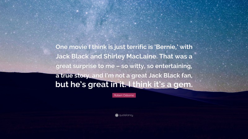 Robert Osborne Quote: “One movie I think is just terrific is ‘Bernie,’ with Jack Black and Shirley MacLaine. That was a great surprise to me – so witty, so entertaining, a true story, and I’m not a great Jack Black fan, but he’s great in it. I think it’s a gem.”