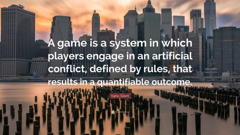 Katie Salen Quote: “A game is a system in which players engage in an artificial conflict, defined by rules, that results in a quantifiable outcome.”