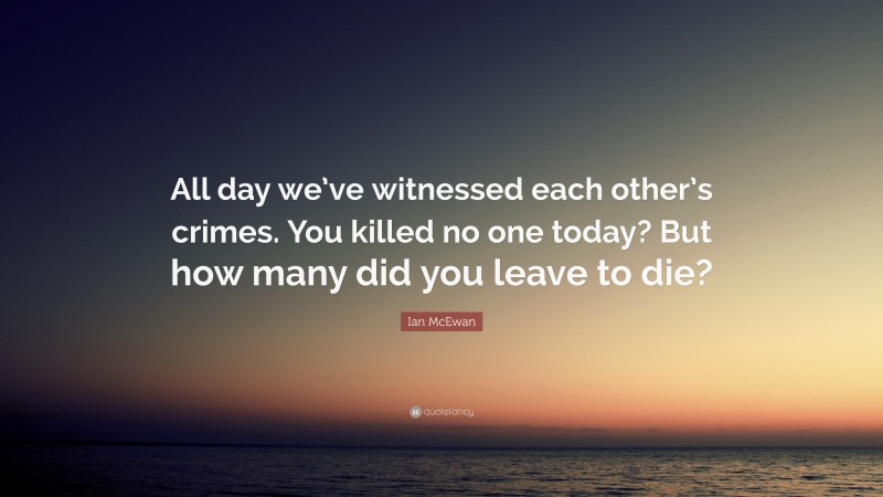 Ian McEwan Quote: “All day we’ve witnessed each other’s crimes. You killed no one today? But how many did you leave to die?”
