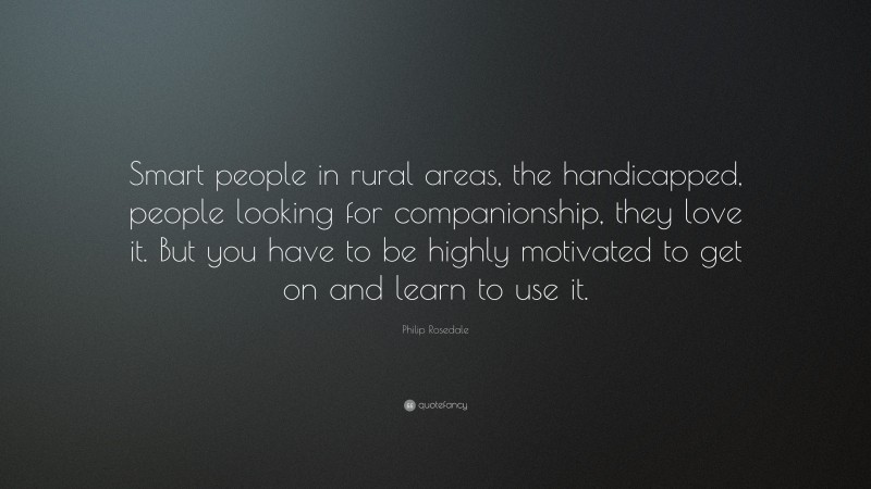Philip Rosedale Quote: “Smart people in rural areas, the handicapped, people looking for companionship, they love it. But you have to be highly motivated to get on and learn to use it.”