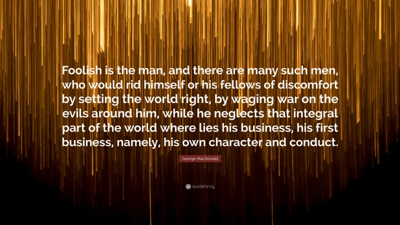 George MacDonald Quote: “Foolish is the man, and there are many such men, who would rid himself or his fellows of discomfort by setting the world right, by waging war on the evils around him, while he neglects that integral part of the world where lies his business, his first business, namely, his own character and conduct.”