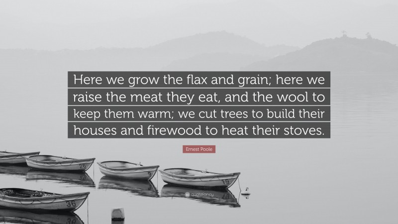 Ernest Poole Quote: “Here we grow the flax and grain; here we raise the meat they eat, and the wool to keep them warm; we cut trees to build their houses and firewood to heat their stoves.”