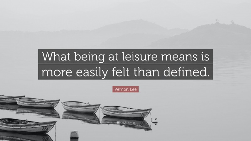 Vernon Lee Quote: “What being at leisure means is more easily felt than defined.”