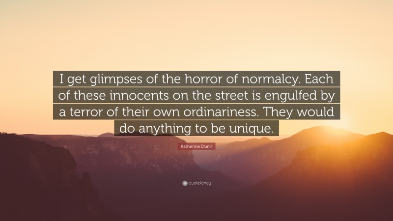 Katherine Dunn Quote: “I get glimpses of the horror of normalcy. Each of these innocents on the street is engulfed by a terror of their own ordinariness. They would do anything to be unique.”