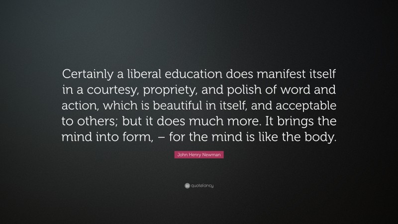 John Henry Newman Quote: “Certainly a liberal education does manifest itself in a courtesy, propriety, and polish of word and action, which is beautiful in itself, and acceptable to others; but it does much more. It brings the mind into form, – for the mind is like the body.”
