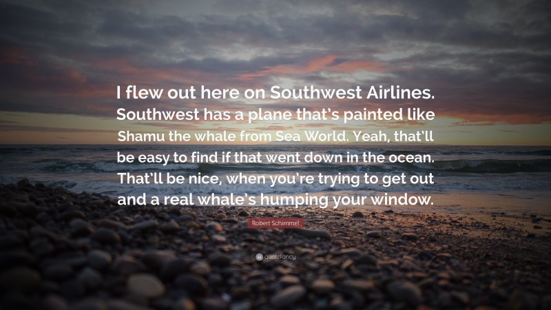 Robert Schimmel Quote: “I flew out here on Southwest Airlines. Southwest has a plane that’s painted like Shamu the whale from Sea World. Yeah, that’ll be easy to find if that went down in the ocean. That’ll be nice, when you’re trying to get out and a real whale’s humping your window.”