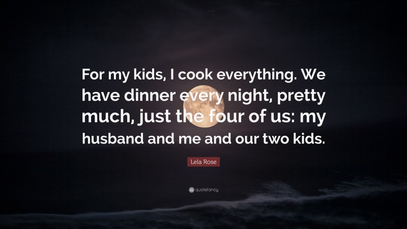 Lela Rose Quote: “For my kids, I cook everything. We have dinner every night, pretty much, just the four of us: my husband and me and our two kids.”