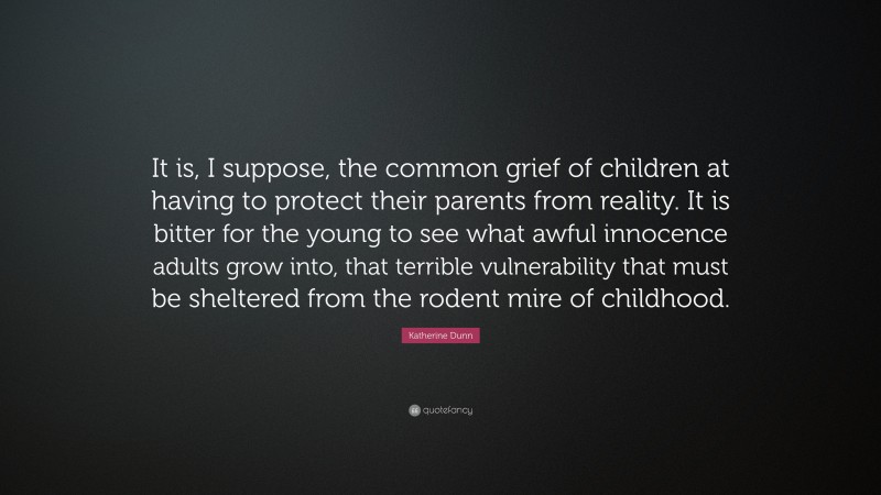 Katherine Dunn Quote: “It is, I suppose, the common grief of children at having to protect their parents from reality. It is bitter for the young to see what awful innocence adults grow into, that terrible vulnerability that must be sheltered from the rodent mire of childhood.”