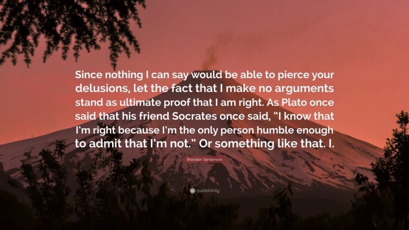 Brandon Sanderson Quote: “Since nothing I can say would be able to pierce your delusions, let the fact that I make no arguments stand as ultimate proof that I am right. As Plato once said that his friend Socrates once said, “I know that I’m right because I’m the only person humble enough to admit that I’m not.” Or something like that. I.”