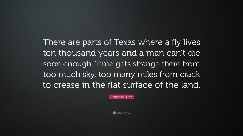 Katherine Dunn Quote: “There are parts of Texas where a fly lives ten thousand years and a man can’t die soon enough. Time gets strange there from too much sky, too many miles from crack to crease in the flat surface of the land.”