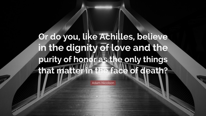 Adam Nicolson Quote: “Or do you, like Achilles, believe in the dignity of love and the purity of honor as the only things that matter in the face of death?”