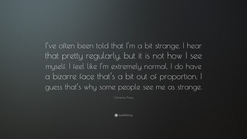 Clemence Poesy Quote: “I’ve often been told that I’m a bit strange. I hear that pretty regularly, but it is not how I see myself. I feel like I’m extremely normal. I do have a bizarre face that’s a bit out of proportion. I guess that’s why some people see me as strange.”