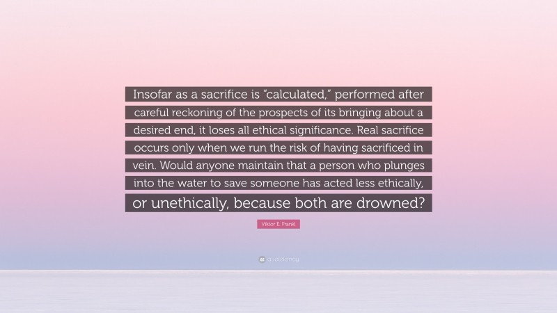Viktor E. Frankl Quote: “Insofar as a sacrifice is “calculated,” performed after careful reckoning of the prospects of its bringing about a desired end, it loses all ethical significance. Real sacrifice occurs only when we run the risk of having sacrificed in vein. Would anyone maintain that a person who plunges into the water to save someone has acted less ethically, or unethically, because both are drowned?”