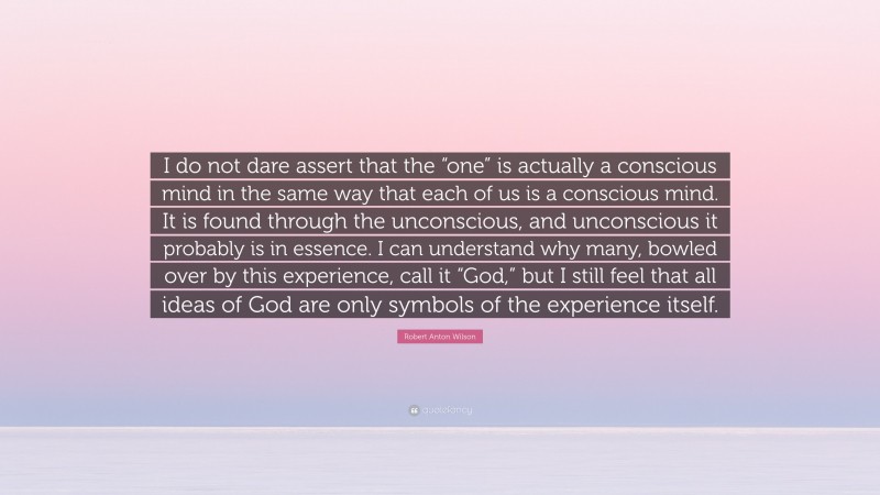 Robert Anton Wilson Quote: “I do not dare assert that the “one” is actually a conscious mind in the same way that each of us is a conscious mind. It is found through the unconscious, and unconscious it probably is in essence. I can understand why many, bowled over by this experience, call it “God,” but I still feel that all ideas of God are only symbols of the experience itself.”
