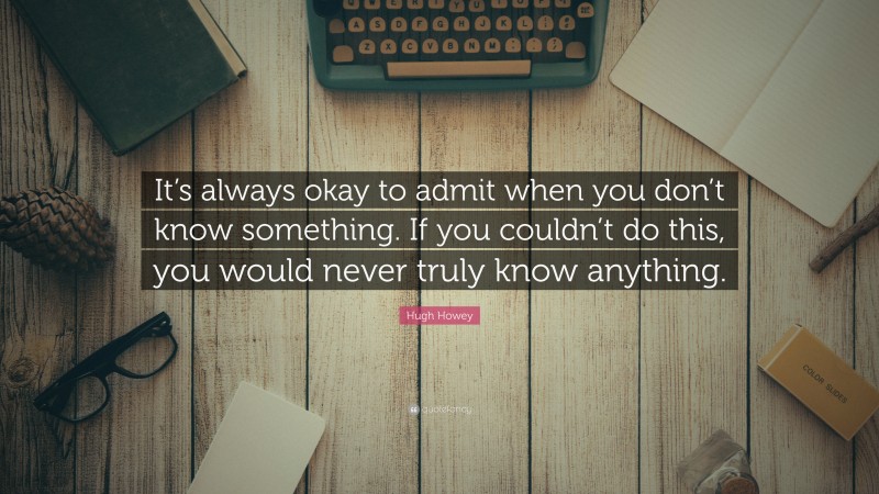 Hugh Howey Quote: “It’s always okay to admit when you don’t know something. If you couldn’t do this, you would never truly know anything.”