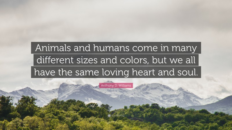 Anthony D. Williams Quote: “Animals and humans come in many different sizes and colors, but we all have the same loving heart and soul.”