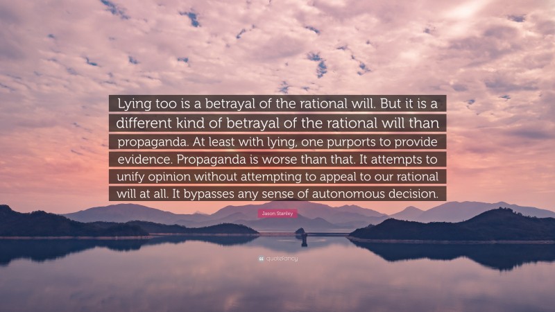 Jason Stanley Quote: “Lying too is a betrayal of the rational will. But it is a different kind of betrayal of the rational will than propaganda. At least with lying, one purports to provide evidence. Propaganda is worse than that. It attempts to unify opinion without attempting to appeal to our rational will at all. It bypasses any sense of autonomous decision.”