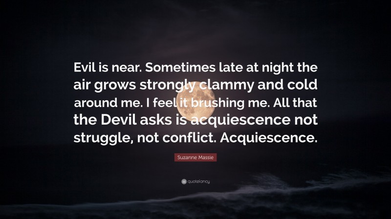 Suzanne Massie Quote: “Evil is near. Sometimes late at night the air grows strongly clammy and cold around me. I feel it brushing me. All that the Devil asks is acquiescence not struggle, not conflict. Acquiescence.”