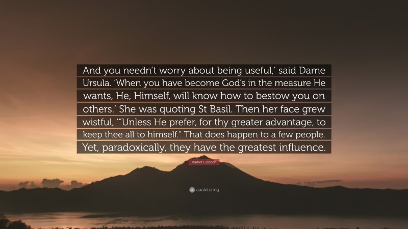 Rumer Godden Quote: “And you needn’t worry about being useful,’ said Dame Ursula. ‘When you have become God’s in the measure He wants, He, Himself, will know how to bestow you on others.’ She was quoting St Basil. Then her face grew wistful, ‘“Unless He prefer, for thy greater advantage, to keep thee all to himself.” That does happen to a few people. Yet, paradoxically, they have the greatest influence.”