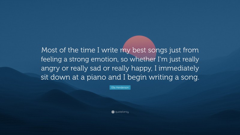 Ella Henderson Quote: “Most of the time I write my best songs just from feeling a strong emotion, so whether I’m just really angry or really sad or really happy, I immediately sit down at a piano and I begin writing a song.”