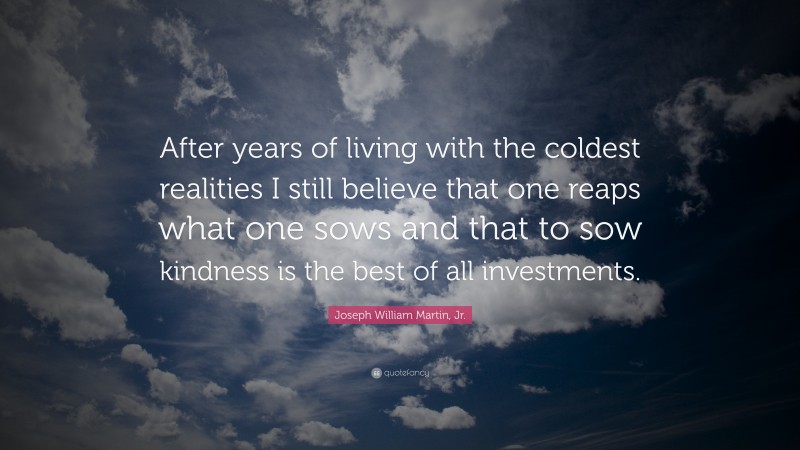 Joseph William Martin, Jr. Quote: “After years of living with the coldest realities I still believe that one reaps what one sows and that to sow kindness is the best of all investments.”