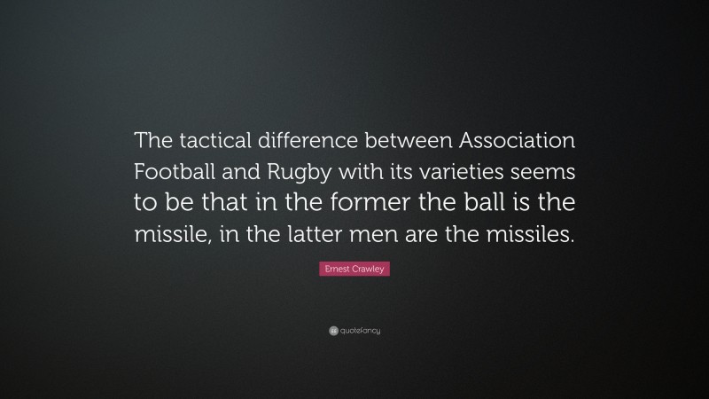 Ernest Crawley Quote: “The tactical difference between Association Football and Rugby with its varieties seems to be that in the former the ball is the missile, in the latter men are the missiles.”