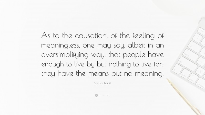 Viktor E. Frankl Quote: “As to the causation, of the feeling of meaningless, one may say, albeit in an oversimplifying way, that people have enough to live by but nothing to live for; they have the means but no meaning.”