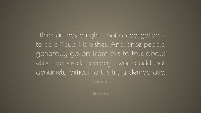 Geoffrey Hill Quote: “I think art has a right – not an obligation – to be difficult if it wishes. And, since people generally go on from this to talk about elitism versus democracy, I would add that genuinely difficult art is truly democratic.”