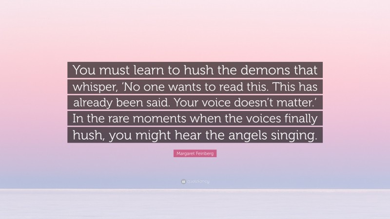 Margaret Feinberg Quote: “You must learn to hush the demons that whisper, ‘No one wants to read this. This has already been said. Your voice doesn’t matter.’ In the rare moments when the voices finally hush, you might hear the angels singing.”