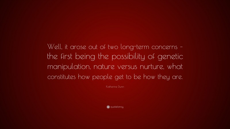 Katherine Dunn Quote: “Well, it arose out of two long-term concerns – the first being the possibility of genetic manipulation, nature versus nurture, what constitutes how people get to be how they are.”