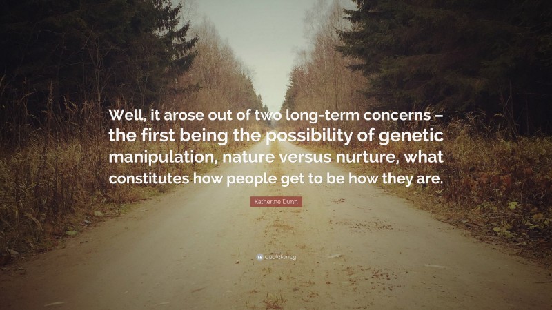 Katherine Dunn Quote: “Well, it arose out of two long-term concerns – the first being the possibility of genetic manipulation, nature versus nurture, what constitutes how people get to be how they are.”