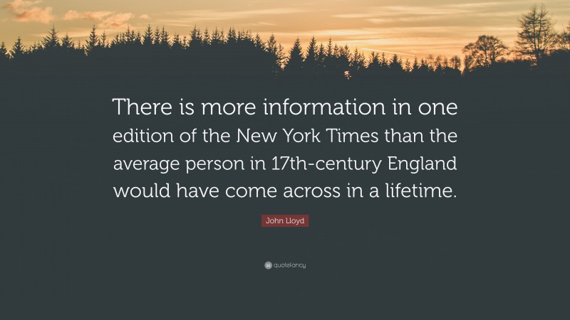 John Lloyd Quote: “There is more information in one edition of the New York Times than the average person in 17th-century England would have come across in a lifetime.”