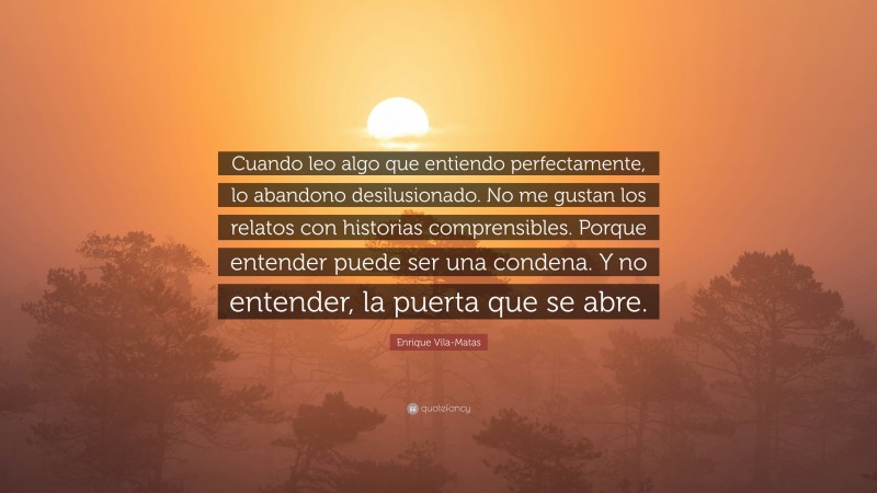 Enrique Vila-Matas Quote: “Cuando leo algo que entiendo perfectamente, lo abandono desilusionado. No me gustan los relatos con historias comprensibles. Porque entender puede ser una condena. Y no entender, la puerta que se abre.”