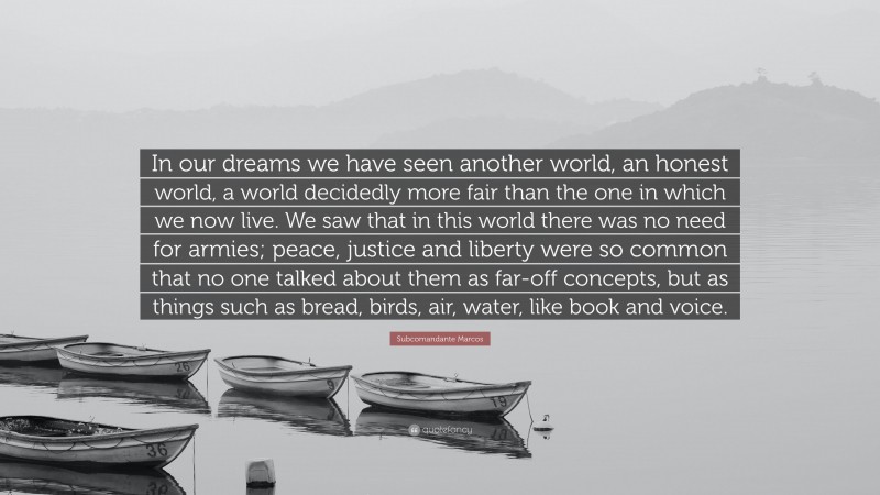 Subcomandante Marcos Quote: “In our dreams we have seen another world, an honest world, a world decidedly more fair than the one in which we now live. We saw that in this world there was no need for armies; peace, justice and liberty were so common that no one talked about them as far-off concepts, but as things such as bread, birds, air, water, like book and voice.”