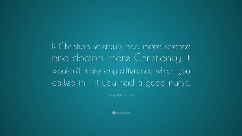 Finley Peter Dunne Quote: “If Christian scientists had more science and doctors more Christianity, it wouldn’t make any difference which you called in – if you had a good nurse.”