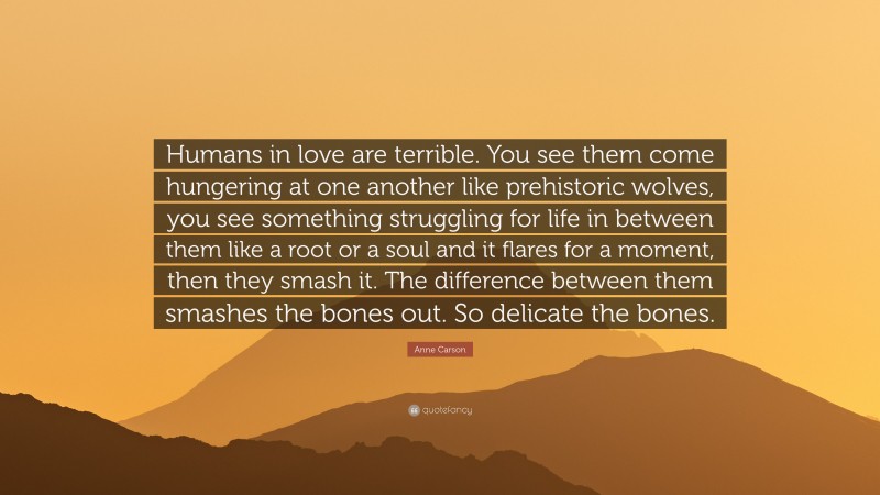 Anne Carson Quote: “Humans in love are terrible. You see them come hungering at one another like prehistoric wolves, you see something struggling for life in between them like a root or a soul and it flares for a moment, then they smash it. The difference between them smashes the bones out. So delicate the bones.”