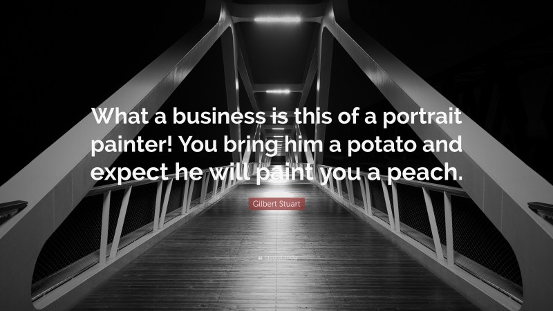 Gilbert Stuart Quote: “What a business is this of a portrait painter! You bring him a potato and expect he will paint you a peach.”