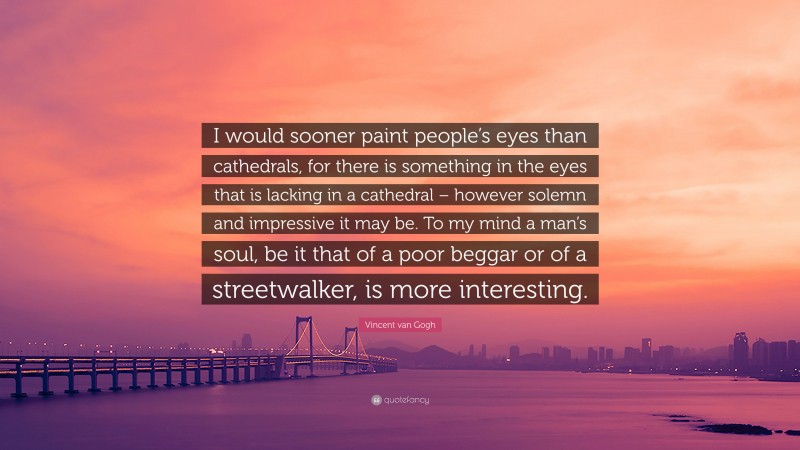Vincent van Gogh Quote: “I would sooner paint people’s eyes than cathedrals, for there is something in the eyes that is lacking in a cathedral – however solemn and impressive it may be. To my mind a man’s soul, be it that of a poor beggar or of a streetwalker, is more interesting.”