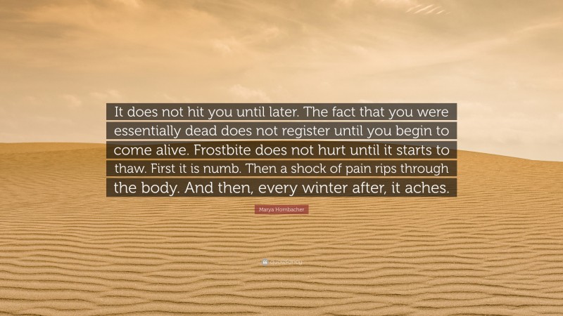 Marya Hornbacher Quote: “It does not hit you until later. The fact that you were essentially dead does not register until you begin to come alive. Frostbite does not hurt until it starts to thaw. First it is numb. Then a shock of pain rips through the body. And then, every winter after, it aches.”