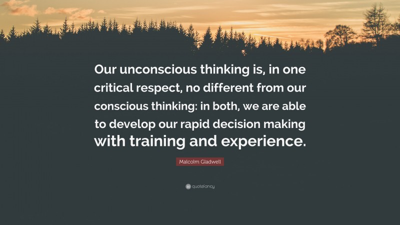 Malcolm Gladwell Quote: “Our unconscious thinking is, in one critical respect, no different from our conscious thinking: in both, we are able to develop our rapid decision making with training and experience.”