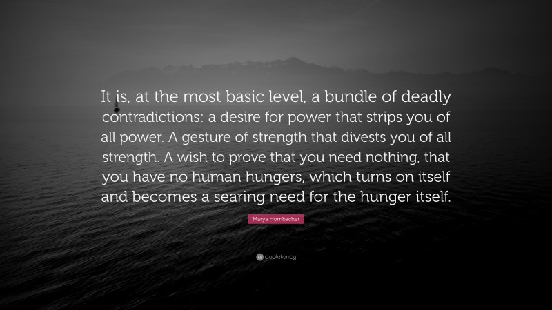 Marya Hornbacher Quote: “It is, at the most basic level, a bundle of deadly contradictions: a desire for power that strips you of all power. A gesture of strength that divests you of all strength. A wish to prove that you need nothing, that you have no human hungers, which turns on itself and becomes a searing need for the hunger itself.”