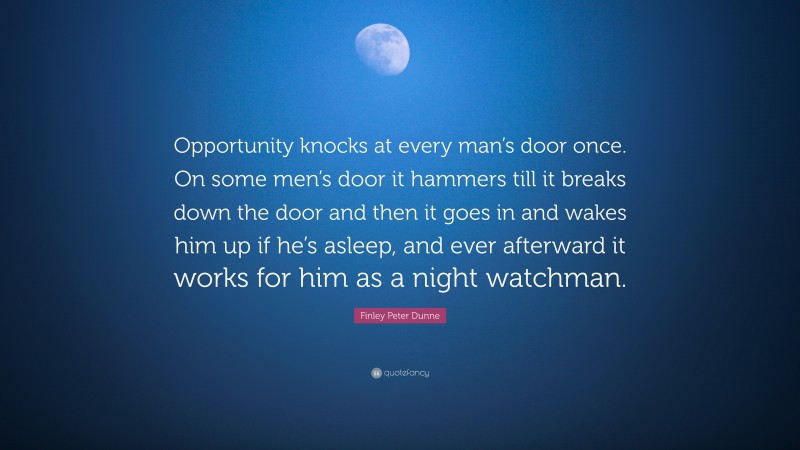 Finley Peter Dunne Quote: “Opportunity knocks at every man’s door once. On some men’s door it hammers till it breaks down the door and then it goes in and wakes him up if he’s asleep, and ever afterward it works for him as a night watchman.”